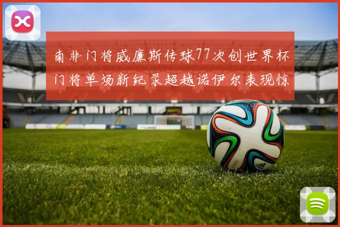 南非门将威廉斯传球77次创世界杯门将单场新纪录超越诺伊尔表现惊艳
