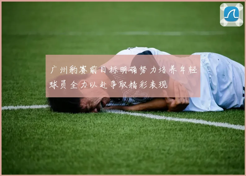 广州豹赛前目标明确努力培养年轻球员全力以赴争取精彩表现