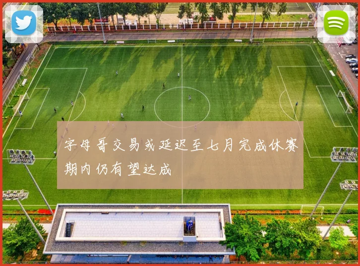 字母哥交易或延迟至七月完成休赛期内仍有望达成