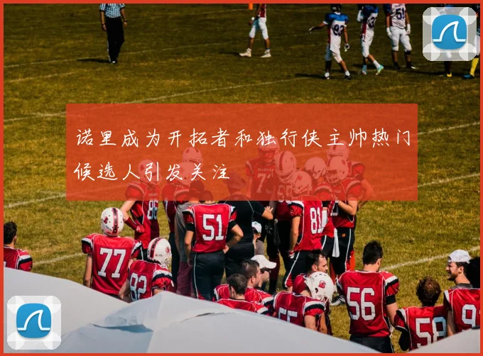 诺里成为开拓者和独行侠主帅热门候选人引发关注