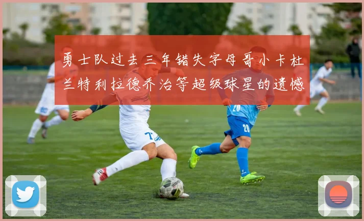 勇士队过去三年错失字母哥小卡杜兰特利拉德乔治等超级球星的遗憾回顾