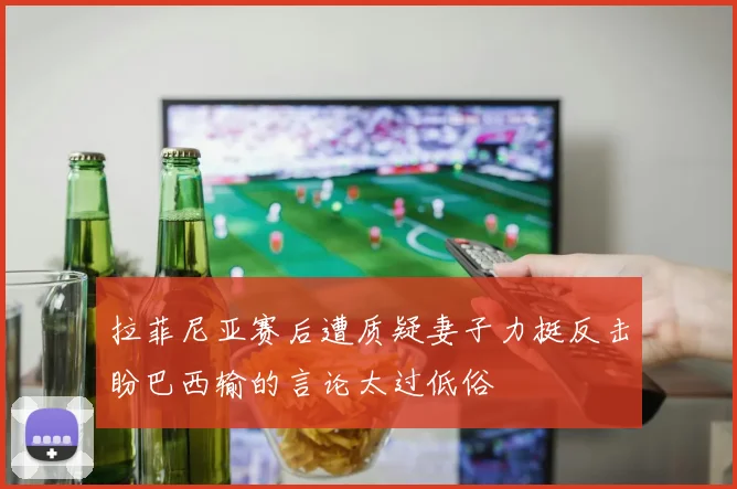 拉菲尼亚赛后遭质疑妻子力挺反击盼巴西输的言论太过低俗
