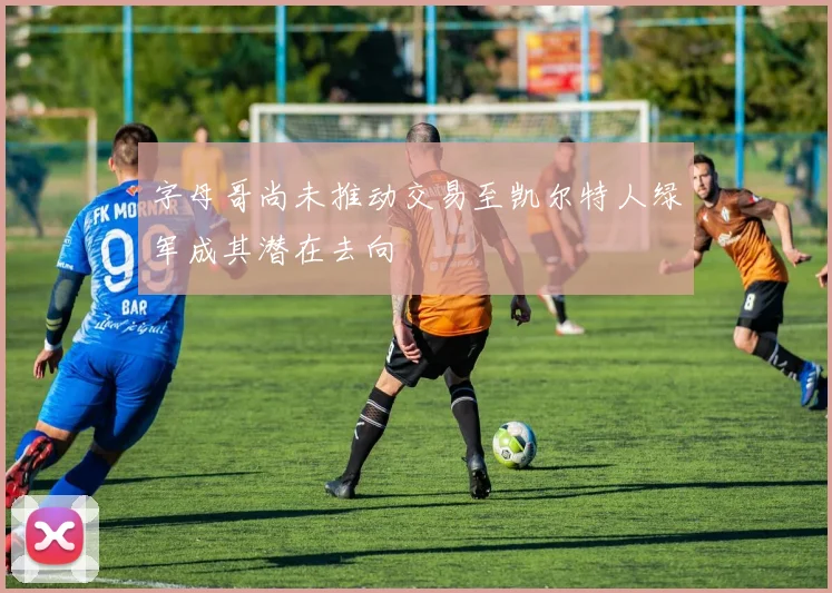 字母哥尚未推动交易至凯尔特人绿军成其潜在去向