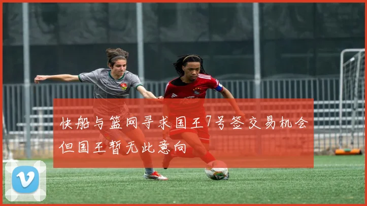 快船与篮网寻求国王7号签交易机会但国王暂无此意向