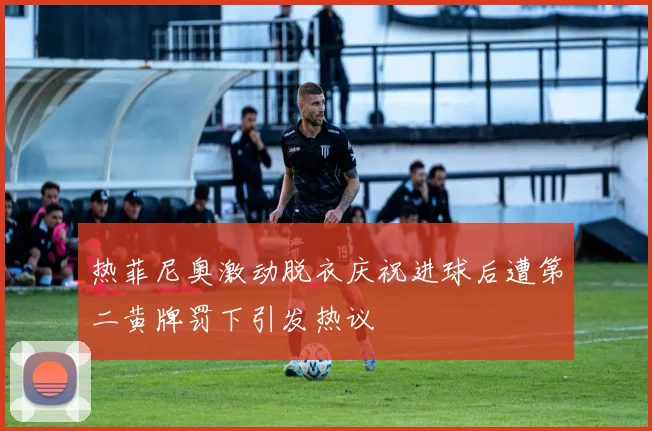 热菲尼奥激动脱衣庆祝进球后遭第二黄牌罚下引发热议