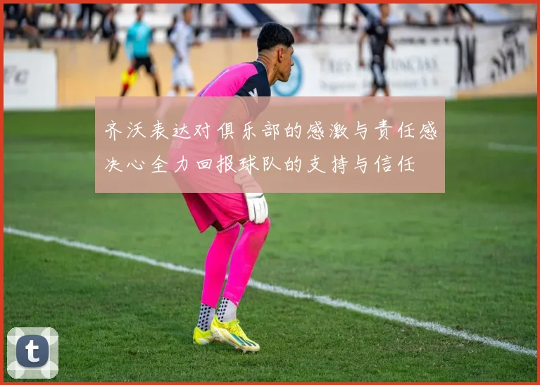 齐沃表达对俱乐部的感激与责任感决心全力回报球队的支持与信任
