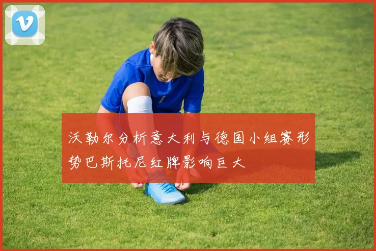 沃勒尔分析意大利与德国小组赛形势巴斯托尼红牌影响巨大