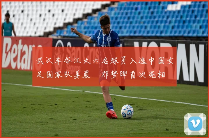 武汉车谷江大六名球员入选中国女足国家队姜晨璟邓梦晔首次亮相