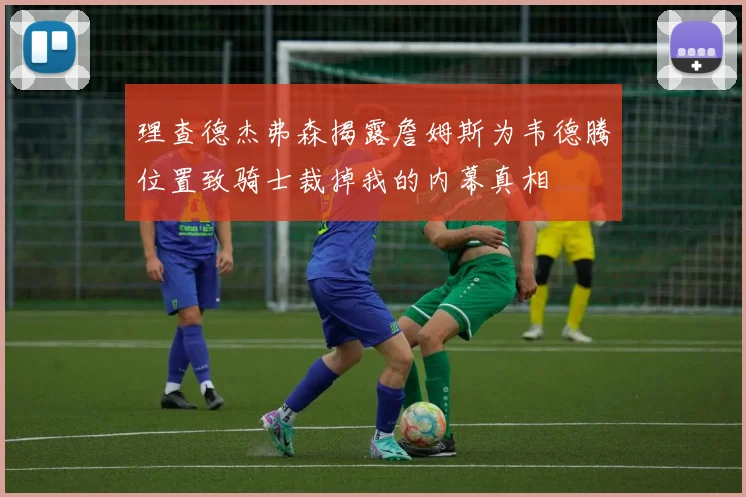理查德杰弗森揭露詹姆斯为韦德腾位置致骑士裁掉我的内幕真相
