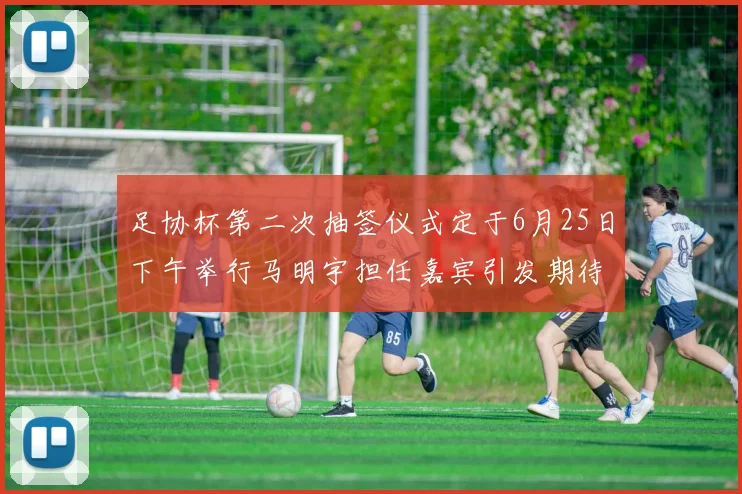 足协杯第二次抽签仪式定于6月25日下午举行马明宇担任嘉宾引发期待