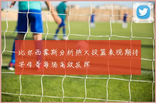 比尔西蒙斯分析热火投篮表现期待字母哥每场高效发挥