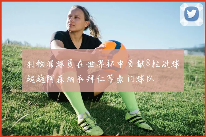 利物浦球员在世界杯中贡献8粒进球超越阿森纳和拜仁等豪门球队
