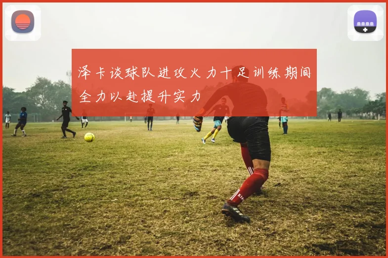 泽卡谈球队进攻火力十足训练期间全力以赴提升实力