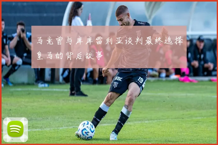 马竞曾与库库雷利亚谈判最终选择皇马的背后故事